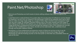 Paint.Net/Photoshop
• Paint.net and Photoshop are both brands of photo editing software that I used throughout the
course.
• I used Paint.net to create all three of my poster ideas. It’s an easy piece of software to use but despite
its simplicity it can do a lot. For instance in the final poster I lined up two separate shots next to each
other to make one large single image. In a couple of other ideas I overlaid a semi transparent image
over the main image, for example Charlotte holding a gun or the trees overlaid onto the image of
them talking at the table. In this software you can also edit the contrast, saturation, and colours of an
image giving them a professional look even though the software is free. In this software you can also
add text in any installed font in any colour, the text can be made bold, italic, underlined, struck
through and be given different finishes.
• Photoshop is a more professional and expensive version of Paint.net and due to this it can do
everything Paint.net can do and a lot more such as change the focus of an image. We used
Photoshop too add the finishing touches to the final poster as Paint.Net was unavailable where we
were at the time.
 
