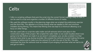 Celtx
• Celtx is a scripting software that puts the script into the correct format making it easy to read. It
can be used to script and organise a number of different forms of media.
• We used this software mostly in the planning stage when we scripted the preliminary exercise
and the short film. This allowed us to know exactly what we needed to film and minimise
mistakes during filming. This meant that filming time was kept to a minimum allowing us to
focus on other things.
• We also used Celtx to script the radio trailer and all reshoots which took place in the
construction stage of the project. We scripted the radio trailer so we could visualise what it was
going to be like before we made it as we weren’t completely sure, we also scripted it so that
Jasmine knew what to say during recorded. We scripted the reshoots to avoid making the same
mistakes as before and to make sure the reshoot fit in with the rest of the film. This also
minimised the time the reshoots took as instead of just winging it we knew what we had to do
and got on with it.
 