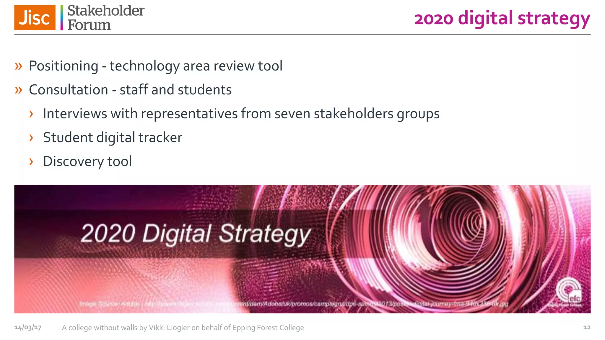 2020 digital strategy
14/03/17 A college without walls by Vikki Liogier on behalf of Epping Forest College 12
» Positioning - technology area review tool
» Consultation - staff and students
› Interviews with representatives from seven stakeholders groups
› Student digital tracker
› Discovery tool
 