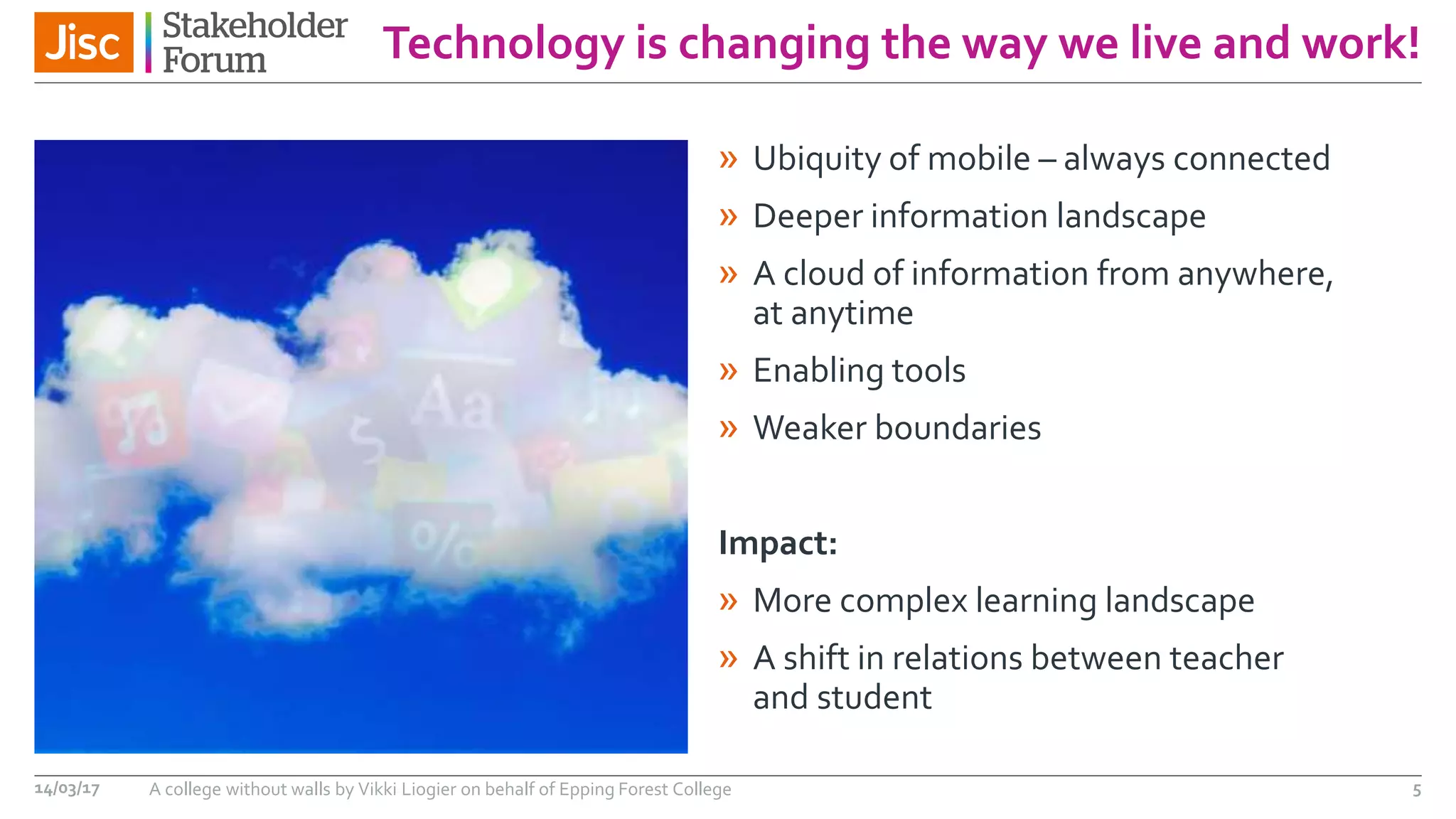 Technology is changing the way we live and work!
» Ubiquity of mobile – always connected
» Deeper information landscape
» A cloud of information from anywhere,
at anytime
» Enabling tools
» Weaker boundaries
Impact:
» More complex learning landscape
» A shift in relations between teacher
and student
14/03/17 A college without walls by Vikki Liogier on behalf of Epping Forest College 5
 