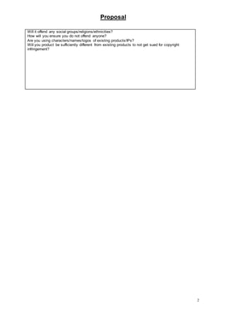 Proposal
2
Will it offend any social groups/religions/ethnicities?
How will you ensure you do not offend anyone?
Are you using characters/names/logos of existing products/IPs?
Will you product be sufficiently different from existing products to not get sued for copyright
infringement?
 