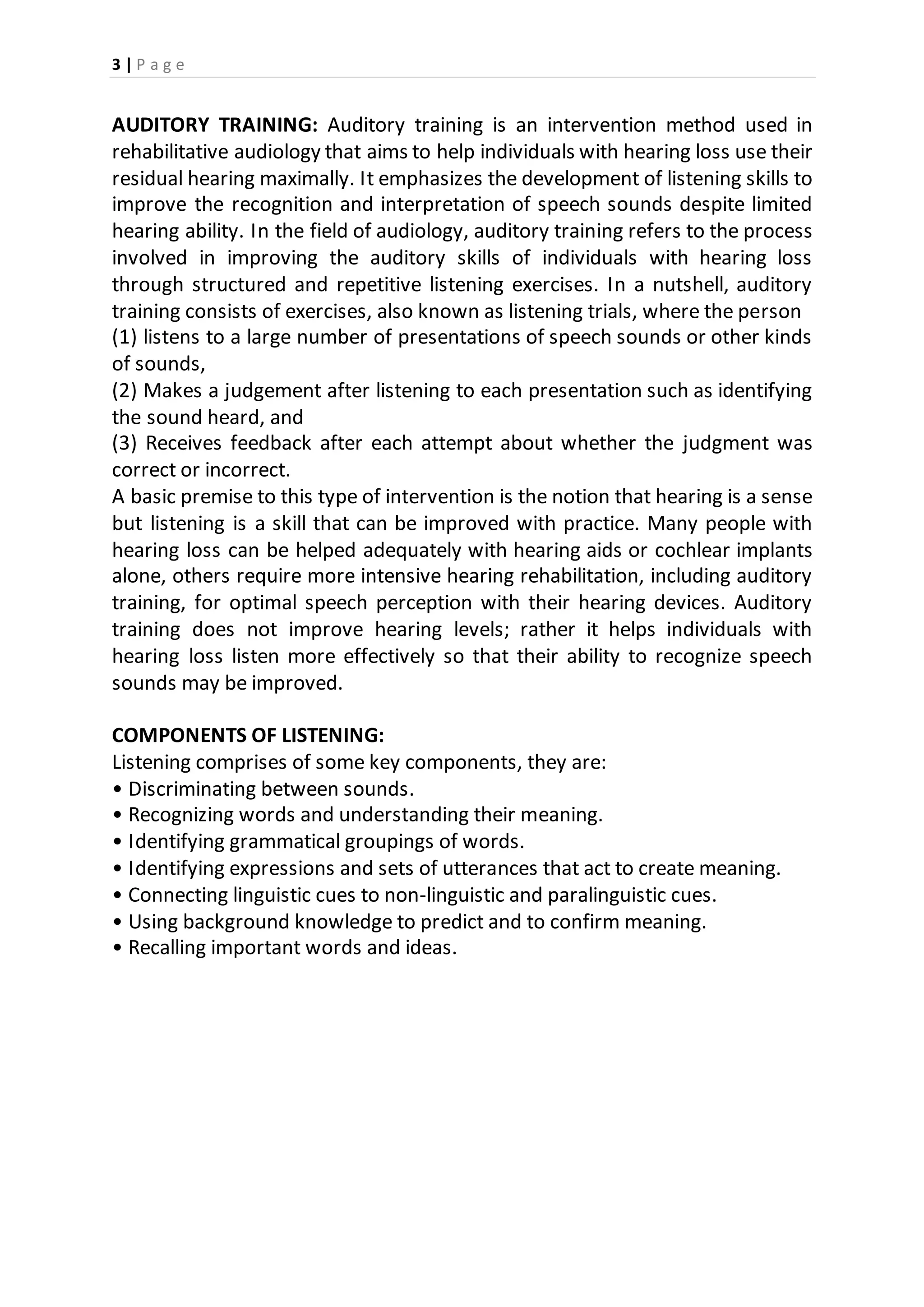 3 | P a g e
AUDITORY TRAINING: Auditory training is an intervention method used in
rehabilitative audiology that aims to help individuals with hearing loss use their
residual hearing maximally. It emphasizes the development of listening skills to
improve the recognition and interpretation of speech sounds despite limited
hearing ability. In the field of audiology, auditory training refers to the process
involved in improving the auditory skills of individuals with hearing loss
through structured and repetitive listening exercises. In a nutshell, auditory
training consists of exercises, also known as listening trials, where the person
(1) listens to a large number of presentations of speech sounds or other kinds
of sounds,
(2) Makes a judgement after listening to each presentation such as identifying
the sound heard, and
(3) Receives feedback after each attempt about whether the judgment was
correct or incorrect.
A basic premise to this type of intervention is the notion that hearing is a sense
but listening is a skill that can be improved with practice. Many people with
hearing loss can be helped adequately with hearing aids or cochlear implants
alone, others require more intensive hearing rehabilitation, including auditory
training, for optimal speech perception with their hearing devices. Auditory
training does not improve hearing levels; rather it helps individuals with
hearing loss listen more effectively so that their ability to recognize speech
sounds may be improved.
COMPONENTS OF LISTENING:
Listening comprises of some key components, they are:
• Discriminating between sounds.
• Recognizing words and understanding their meaning.
• Identifying grammatical groupings of words.
• Identifying expressions and sets of utterances that act to create meaning.
• Connecting linguistic cues to non-linguistic and paralinguistic cues.
• Using background knowledge to predict and to confirm meaning.
• Recalling important words and ideas.
 