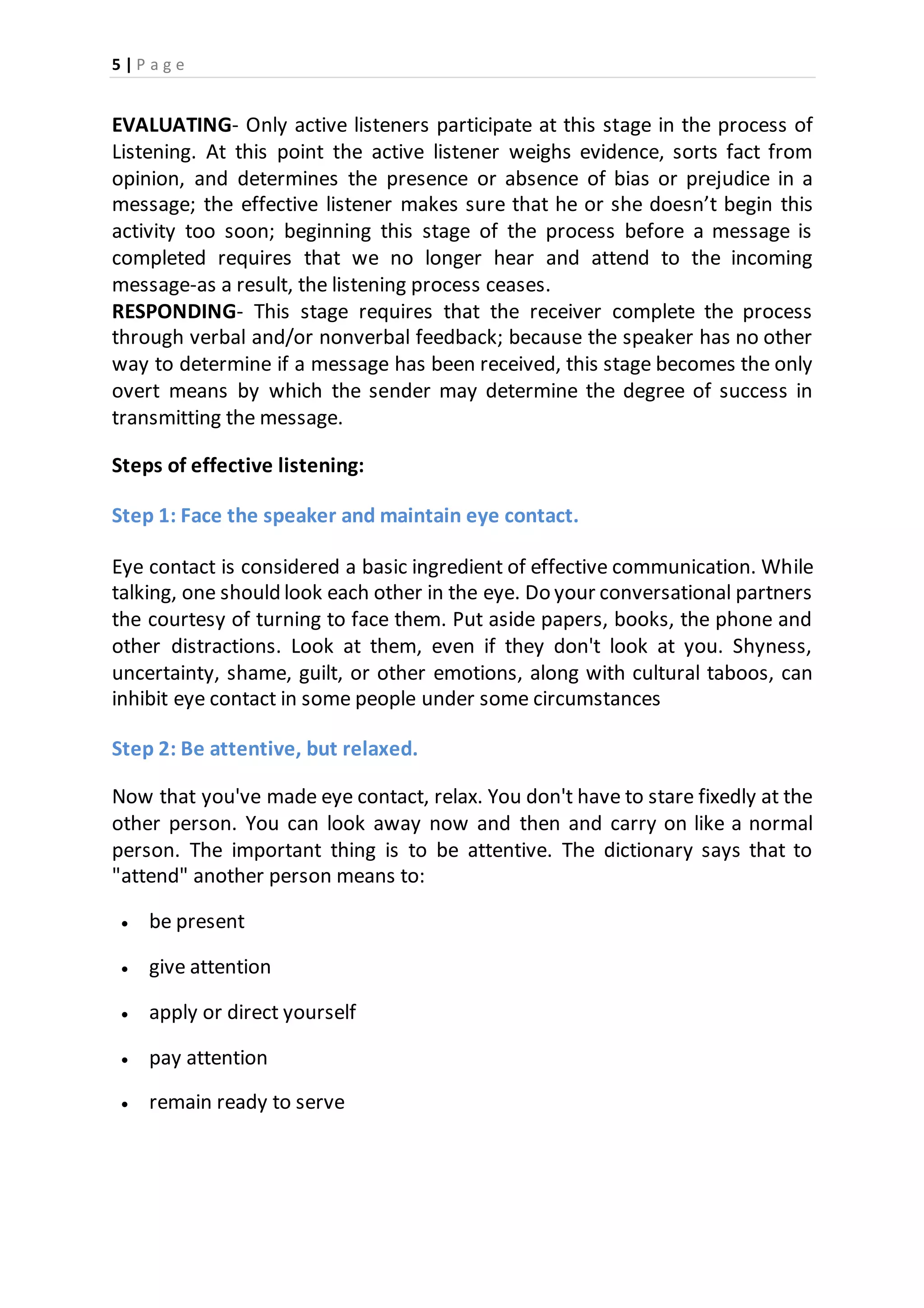 5 | P a g e
EVALUATING- Only active listeners participate at this stage in the process of
Listening. At this point the active listener weighs evidence, sorts fact from
opinion, and determines the presence or absence of bias or prejudice in a
message; the effective listener makes sure that he or she doesn’t begin this
activity too soon; beginning this stage of the process before a message is
completed requires that we no longer hear and attend to the incoming
message-as a result, the listening process ceases.
RESPONDING- This stage requires that the receiver complete the process
through verbal and/or nonverbal feedback; because the speaker has no other
way to determine if a message has been received, this stage becomes the only
overt means by which the sender may determine the degree of success in
transmitting the message.
Steps of effective listening:
Step 1: Face the speaker and maintain eye contact.
Eye contact is considered a basic ingredient of effective communication. While
talking, one should look each other in the eye. Do your conversational partners
the courtesy of turning to face them. Put aside papers, books, the phone and
other distractions. Look at them, even if they don't look at you. Shyness,
uncertainty, shame, guilt, or other emotions, along with cultural taboos, can
inhibit eye contact in some people under some circumstances
Step 2: Be attentive, but relaxed.
Now that you've made eye contact, relax. You don't have to stare fixedly at the
other person. You can look away now and then and carry on like a normal
person. The important thing is to be attentive. The dictionary says that to
"attend" another person means to:
 be present
 give attention
 apply or direct yourself
 pay attention
 remain ready to serve
 