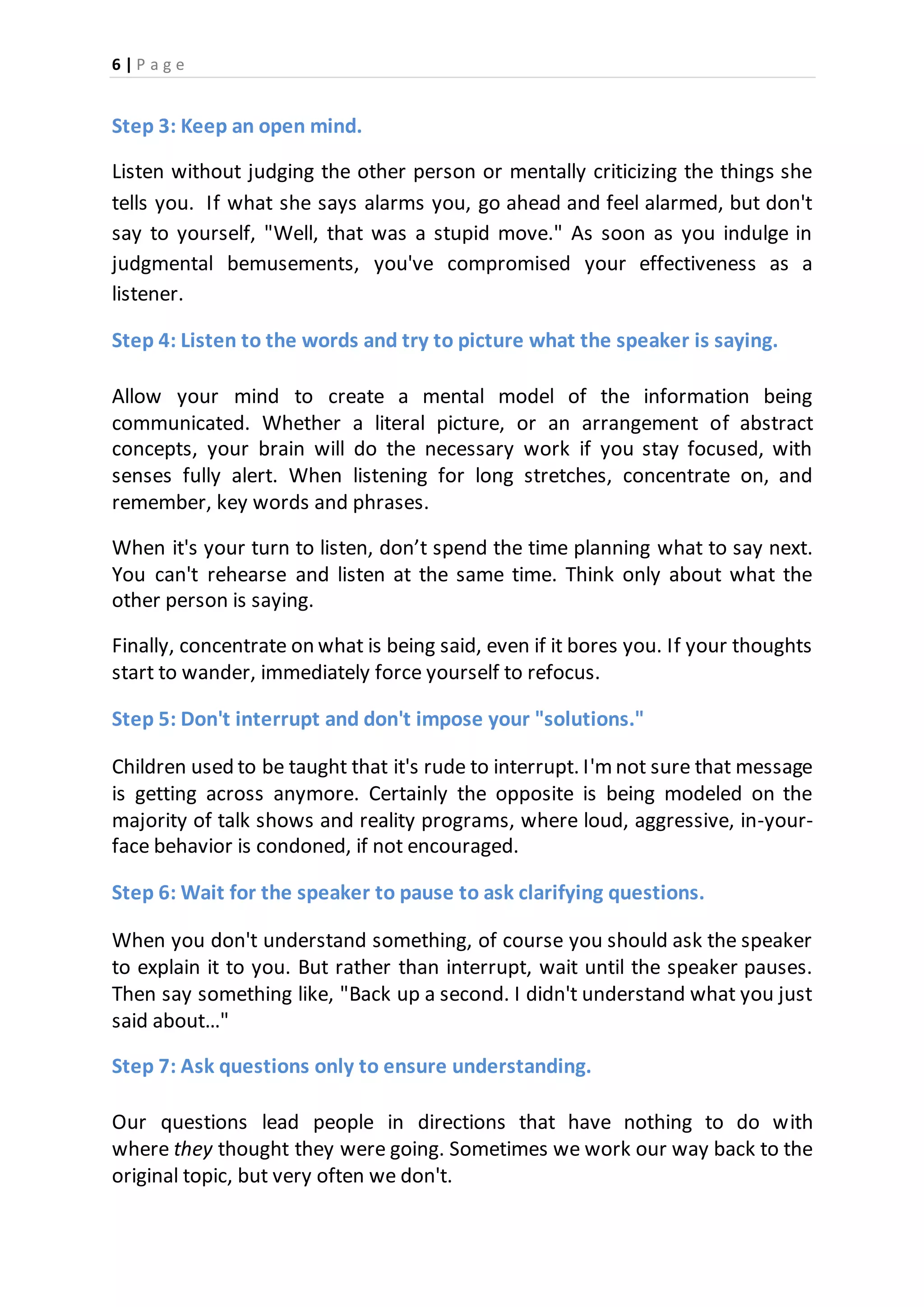 6 | P a g e
Step 3: Keep an open mind.
Listen without judging the other person or mentally criticizing the things she
tells you. If what she says alarms you, go ahead and feel alarmed, but don't
say to yourself, "Well, that was a stupid move." As soon as you indulge in
judgmental bemusements, you've compromised your effectiveness as a
listener.
Step 4: Listen to the words and try to picture what the speaker is saying.
Allow your mind to create a mental model of the information being
communicated. Whether a literal picture, or an arrangement of abstract
concepts, your brain will do the necessary work if you stay focused, with
senses fully alert. When listening for long stretches, concentrate on, and
remember, key words and phrases.
When it's your turn to listen, don’t spend the time planning what to say next.
You can't rehearse and listen at the same time. Think only about what the
other person is saying.
Finally, concentrate on what is being said, even if it bores you. If your thoughts
start to wander, immediately force yourself to refocus.
Step 5: Don't interrupt and don't impose your "solutions."
Children used to be taught that it's rude to interrupt. I'm not sure that message
is getting across anymore. Certainly the opposite is being modeled on the
majority of talk shows and reality programs, where loud, aggressive, in-your-
face behavior is condoned, if not encouraged.
Step 6: Wait for the speaker to pause to ask clarifying questions.
When you don't understand something, of course you should ask the speaker
to explain it to you. But rather than interrupt, wait until the speaker pauses.
Then say something like, "Back up a second. I didn't understand what you just
said about…"
Step 7: Ask questions only to ensure understanding.
Our questions lead people in directions that have nothing to do with
where they thought they were going. Sometimes we work our way back to the
original topic, but very often we don't.
 