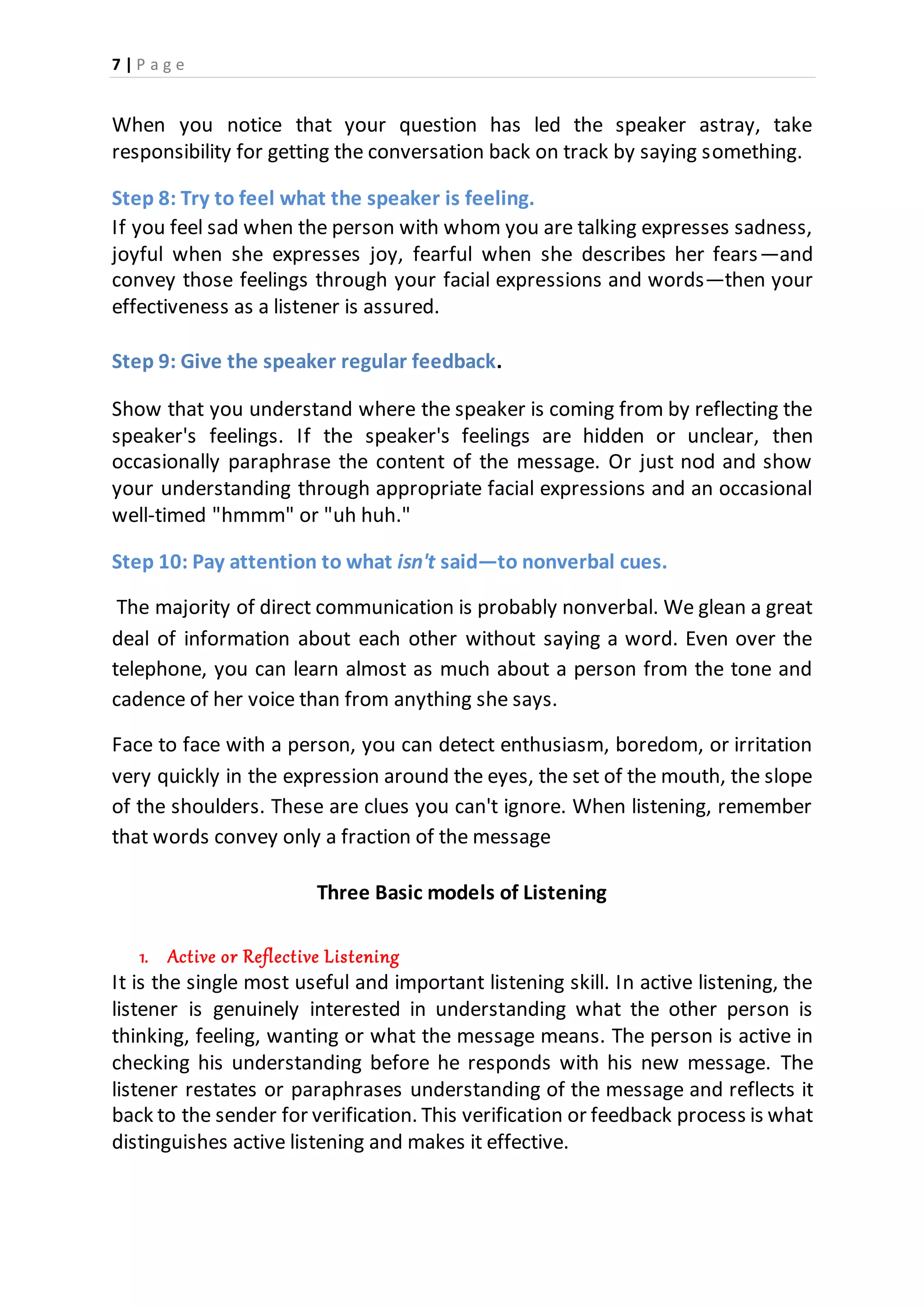 7 | P a g e
When you notice that your question has led the speaker astray, take
responsibility for getting the conversation back on track by saying something.
Step 8: Try to feel what the speaker is feeling.
If you feel sad when the person with whom you are talking expresses sadness,
joyful when she expresses joy, fearful when she describes her fears—and
convey those feelings through your facial expressions and words—then your
effectiveness as a listener is assured.
Step 9: Give the speaker regular feedback.
Show that you understand where the speaker is coming from by reflecting the
speaker's feelings. If the speaker's feelings are hidden or unclear, then
occasionally paraphrase the content of the message. Or just nod and show
your understanding through appropriate facial expressions and an occasional
well-timed "hmmm" or "uh huh."
Step 10: Pay attention to what isn't said—to nonverbal cues.
The majority of direct communication is probably nonverbal. We glean a great
deal of information about each other without saying a word. Even over the
telephone, you can learn almost as much about a person from the tone and
cadence of her voice than from anything she says.
Face to face with a person, you can detect enthusiasm, boredom, or irritation
very quickly in the expression around the eyes, the set of the mouth, the slope
of the shoulders. These are clues you can't ignore. When listening, remember
that words convey only a fraction of the message
Three Basic models of Listening
1. Active or Reflective Listening
It is the single most useful and important listening skill. In active listening, the
listener is genuinely interested in understanding what the other person is
thinking, feeling, wanting or what the message means. The person is active in
checking his understanding before he responds with his new message. The
listener restates or paraphrases understanding of the message and reflects it
back to the sender for verification. This verification or feedback process is what
distinguishes active listening and makes it effective.
 