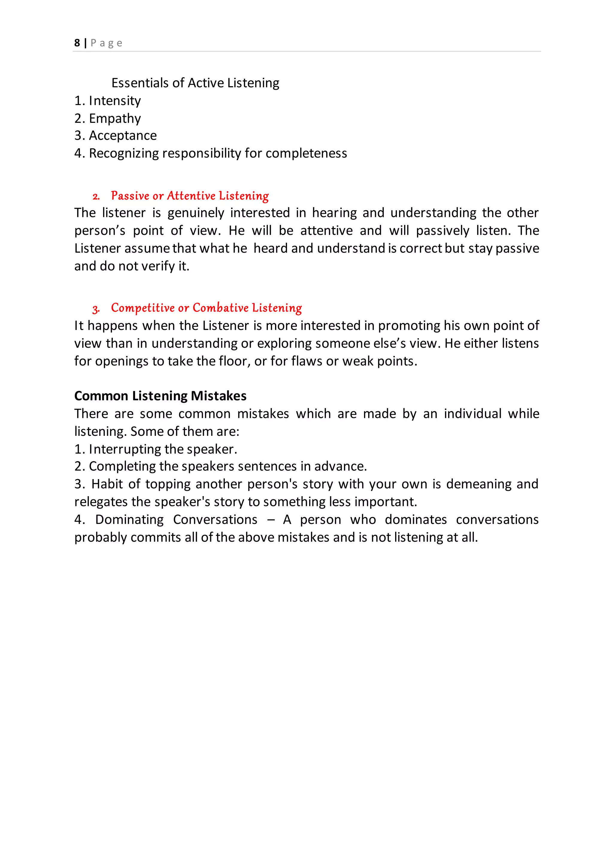 8 | P a g e
Essentials of Active Listening
1. Intensity
2. Empathy
3. Acceptance
4. Recognizing responsibility for completeness
2. Passive or Attentive Listening
The listener is genuinely interested in hearing and understanding the other
person’s point of view. He will be attentive and will passively listen. The
Listener assumethat what he heard and understand is correctbut stay passive
and do not verify it.
3. Competitive or Combative Listening
It happens when the Listener is more interested in promoting his own point of
view than in understanding or exploring someone else’s view. He either listens
for openings to take the floor, or for flaws or weak points.
Common Listening Mistakes
There are some common mistakes which are made by an individual while
listening. Some of them are:
1. Interrupting the speaker.
2. Completing the speakers sentences in advance.
3. Habit of topping another person's story with your own is demeaning and
relegates the speaker's story to something less important.
4. Dominating Conversations – A person who dominates conversations
probably commits all of the above mistakes and is not listening at all.
 
