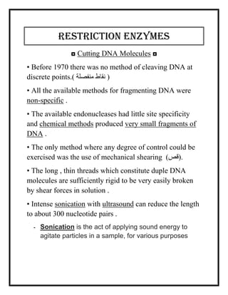 Restriction Enzymes
◘ Cutting DNA Molecules ◘
• Before 1970 there was no method of cleaving DNA at
discrete points.) ‫منفصلة‬ ‫نقاط‬ (
• All the available methods for fragmenting DNA were
non-specific .
• The available endonucleases had little site specificity
and chemical methods produced very small fragments of
DNA .
• The only method where any degree of control could be
exercised was the use of mechanical shearing )‫.(قص‬
• The long , thin threads which constitute duple DNA
molecules are sufficiently rigid to be very easily broken
by shear forces in solution .
• Intense sonication with ultrasound can reduce the length
to about 300 nucleotide pairs .
- Sonication is the act of applying sound energy to
agitate particles in a sample, for various purposes
 