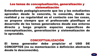 Los temas de conceptualización, generalización y
sistematización
Entendiendo pedagógicamente que los y las estudiantes
aprenden desde lo concreto, lo conocido, desde su
realidad y su regularidad en el contacto con las cosas,
se propone siempre que el profesorado planifique el
desarrollo de los temas generadores desde ese entorno
directo y luego propicie espacios específicos de
conceptualización, generalización y sistematización de
lo aprendido.
CONCEPTUALIZACIÓN
El tema generador debe propiciar el USO DE
CONCEPTOS (no su memorización o definición abstracta
desde lo desconocido).
GPA
 