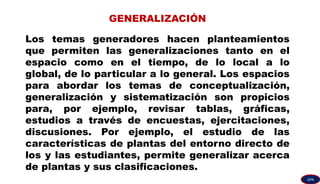 GENERALIZACIÓN
Los temas generadores hacen planteamientos
que permiten las generalizaciones tanto en el
espacio como en el tiempo, de lo local a lo
global, de lo particular a lo general. Los espacios
para abordar los temas de conceptualización,
generalización y sistematización son propicios
para, por ejemplo, revisar tablas, gráficas,
estudios a través de encuestas, ejercitaciones,
discusiones. Por ejemplo, el estudio de las
características de plantas del entorno directo de
los y las estudiantes, permite generalizar acerca
de plantas y sus clasificaciones.
GPA
 