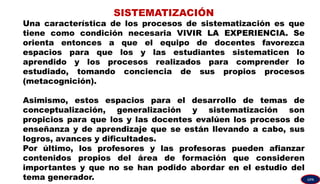 SISTEMATIZACIÓN
Una característica de los procesos de sistematización es que
tiene como condición necesaria VIVIR LA EXPERIENCIA. Se
orienta entonces a que el equipo de docentes favorezca
espacios para que los y las estudiantes sistematicen lo
aprendido y los procesos realizados para comprender lo
estudiado, tomando conciencia de sus propios procesos
(metacognición).
Asimismo, estos espacios para el desarrollo de temas de
conceptualización, generalización y sistematización son
propicios para que los y las docentes evalúen los procesos de
enseñanza y de aprendizaje que se están llevando a cabo, sus
logros, avances y dificultades.
Por último, los profesores y las profesoras pueden afianzar
contenidos propios del área de formación que consideren
importantes y que no se han podido abordar en el estudio del
tema generador. GPA
 