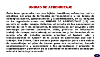 UNIDAD DE APRENDIZAJE
Cada tema generador con sus tejidos temáticos, referentes teórico
prácticos del área de formación correspondiente y los temas de
conceptualización, generalización y sistematización, en su conjunto
se ha organizado como una UNIDAD DE APRENDIZAJE (UA) que
permita un mejor manejo didáctico, el estudio de los conocimientos
previos de los y las estudiantes, la planificación por proyecto u otra
estrategia pertinente (seminario, taller, práctica de laboratorio,
trabajo de campo, entre otras); así mismo, los y las docentes de un
mismo año de estudio, pueden organizar el trabajo inter y
transdisciplinar en función de la unidad de aprendizaje que van a
trabajar. Por último, Cada docente puede organizar para cada unidad
de aprendizaje, el plan de tareas para sus estudiantes, hacerle
acompañamiento y seguimiento a los aprendizajes y propiciar la
sistematización y reflexión de lo aprendido en la unidad y su impacto,
más allá del aula y la escuela.
GPA
 