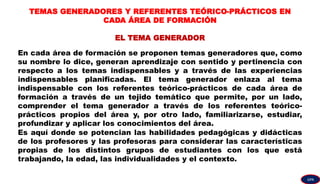 TEMAS GENERADORES Y REFERENTES TEÓRICO-PRÁCTICOS EN
CADA ÁREA DE FORMACIÓN
EL TEMA GENERADOR
En cada área de formación se proponen temas generadores que, como
su nombre lo dice, generan aprendizaje con sentido y pertinencia con
respecto a los temas indispensables y a través de las experiencias
indispensables planificadas. El tema generador enlaza al tema
indispensable con los referentes teórico-prácticos de cada área de
formación a través de un tejido temático que permite, por un lado,
comprender el tema generador a través de los referentes teórico-
prácticos propios del área y, por otro lado, familiarizarse, estudiar,
profundizar y aplicar los conocimientos del área.
Es aquí donde se potencian las habilidades pedagógicas y didácticas
de los profesores y las profesoras para considerar las características
propias de los distintos grupos de estudiantes con los que está
trabajando, la edad, las individualidades y el contexto.
GPA
 