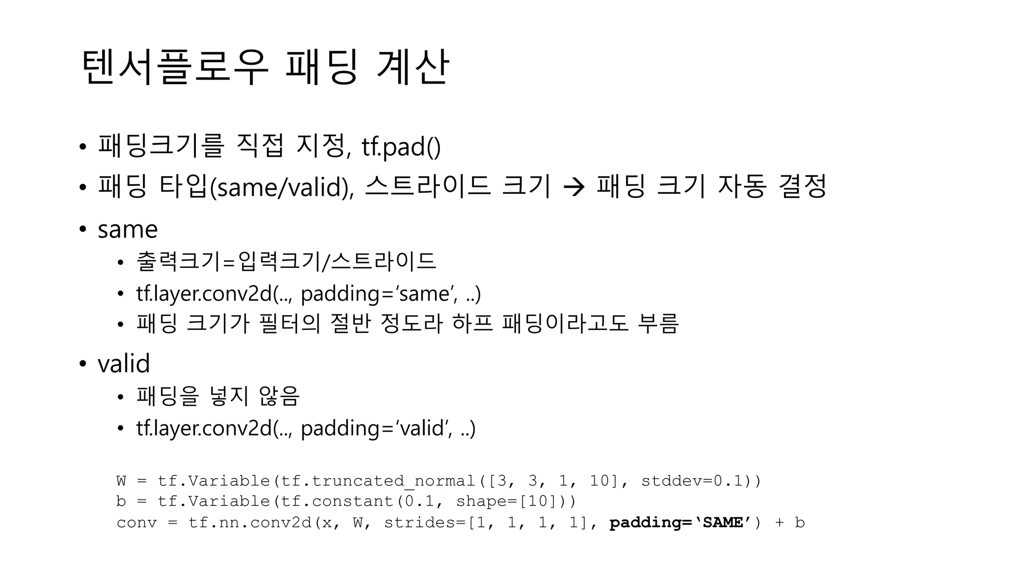 텐서플로우 패딩 계산
• 패딩크기를 직접 지정, tf.pad()
• 패딩 타입(same/valid), 스트라이드 크기 à 패딩 크기 자동 결정
• same
• 출력크기=입력크기/스트라이드
• tf.layer.conv2d(.., padding=‘same’, ..)
• 패딩 크기가 필터의 절반 정도라 하프 패딩이라고도 부름
• valid
• 패딩을 넣지 않음
• tf.layer.conv2d(.., padding=‘valid’, ..)
W = tf.Variable(tf.truncated_normal([3, 3, 1, 10], stddev=0.1))
b = tf.Variable(tf.constant(0.1, shape=[10]))
conv = tf.nn.conv2d(x, W, strides=[1, 1, 1, 1], padding=‘SAME’) + b
 