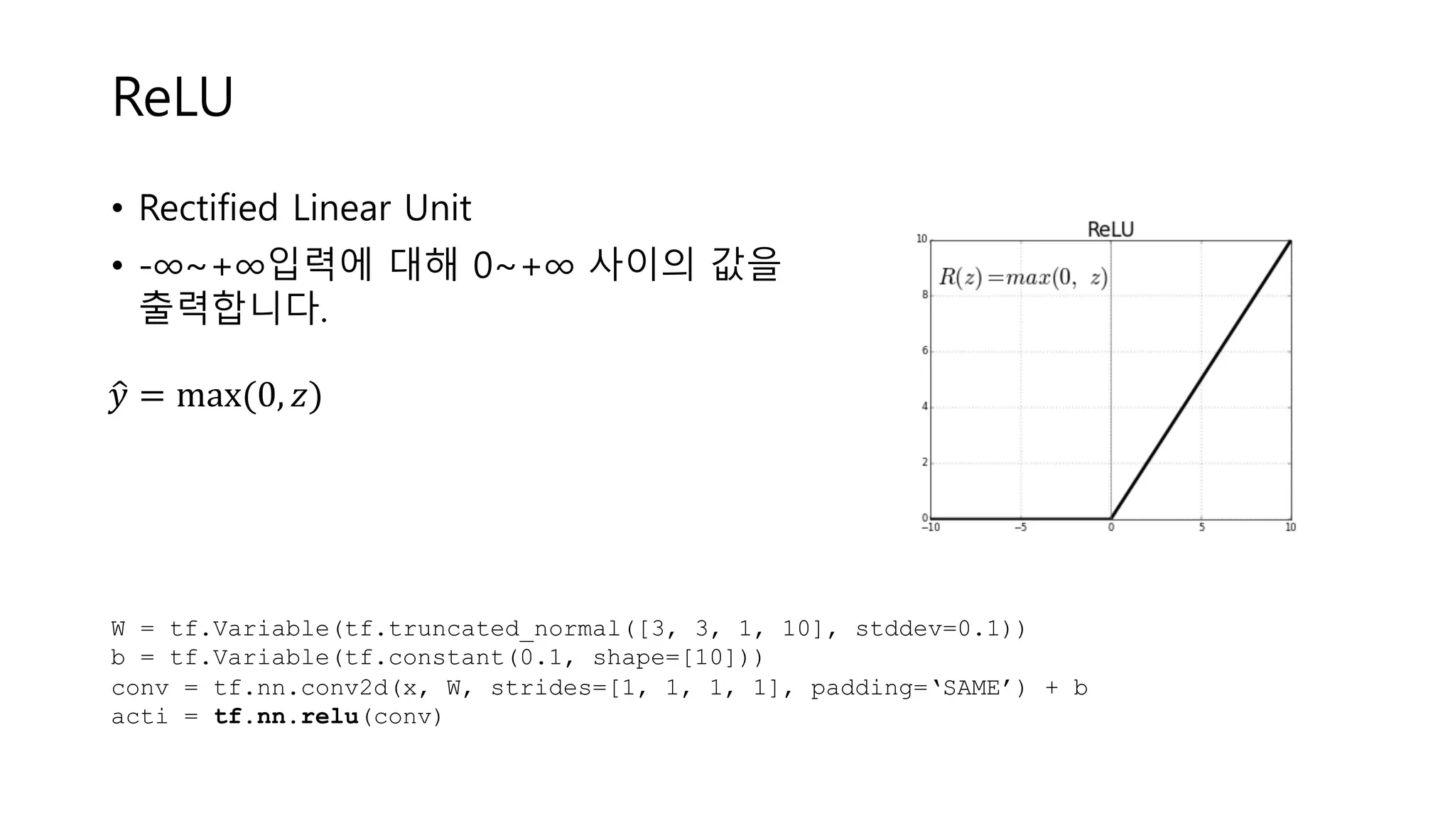 ReLU
• Rectified Linear Unit
• -∞~+∞입력에 대해 0~+∞ 사이의 값을
출력합니다.
𝑦< = max	(0, 𝑧)	
W = tf.Variable(tf.truncated_normal([3, 3, 1, 10], stddev=0.1))
b = tf.Variable(tf.constant(0.1, shape=[10]))
conv = tf.nn.conv2d(x, W, strides=[1, 1, 1, 1], padding=‘SAME’) + b
acti = tf.nn.relu(conv)
 