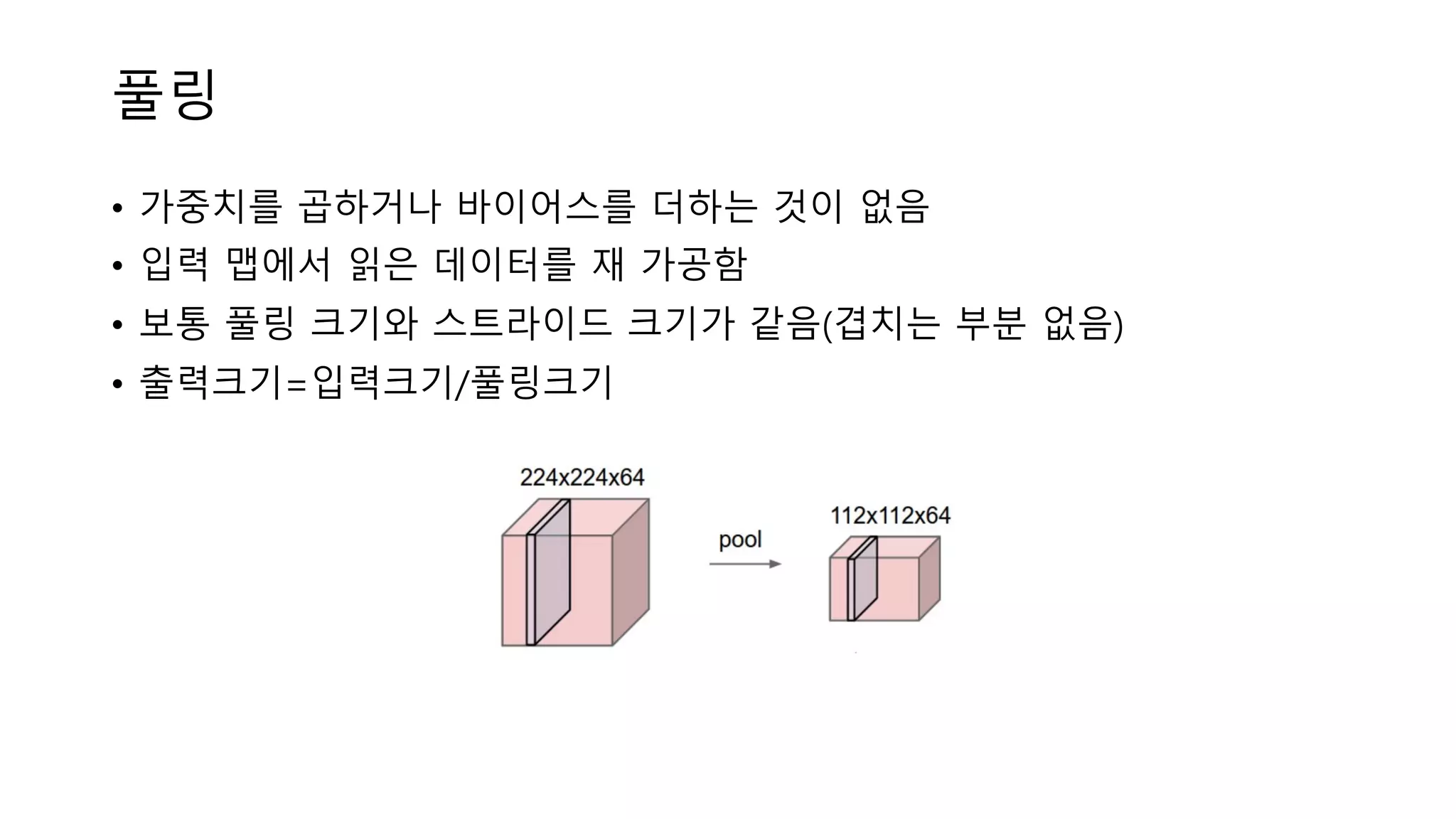 풀링
• 가중치를 곱하거나 바이어스를 더하는 것이 없음
• 입력 맵에서 읽은 데이터를 재 가공함
• 보통 풀링 크기와 스트라이드 크기가 같음(겹치는 부분 없음)
• 출력크기=입력크기/풀링크기
 