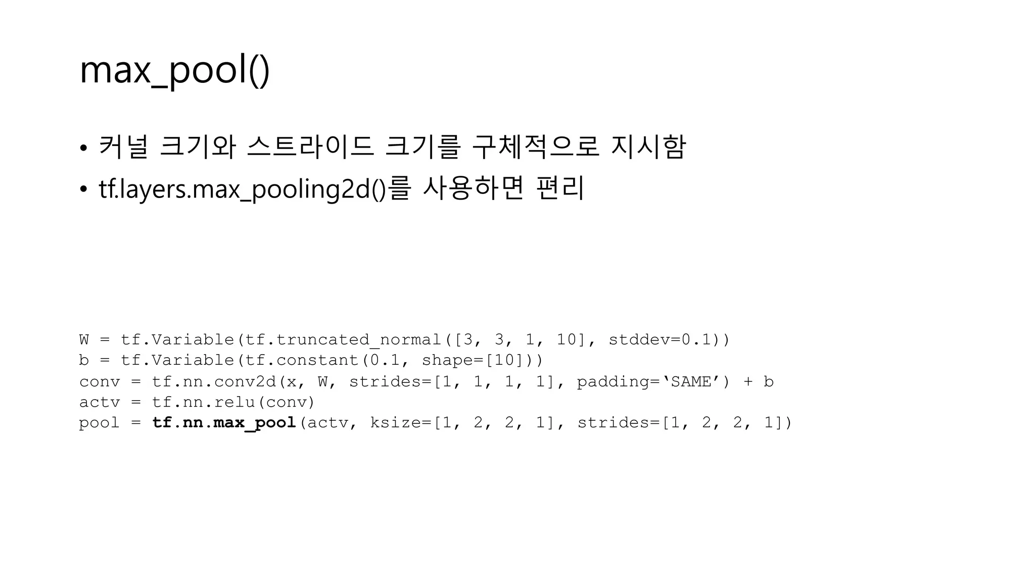 max_pool()
• 커널 크기와 스트라이드 크기를 구체적으로 지시함
• tf.layers.max_pooling2d()를 사용하면 편리
W = tf.Variable(tf.truncated_normal([3, 3, 1, 10], stddev=0.1))
b = tf.Variable(tf.constant(0.1, shape=[10]))
conv = tf.nn.conv2d(x, W, strides=[1, 1, 1, 1], padding=‘SAME’) + b
actv = tf.nn.relu(conv)
pool = tf.nn.max_pool(actv, ksize=[1, 2, 2, 1], strides=[1, 2, 2, 1])
 