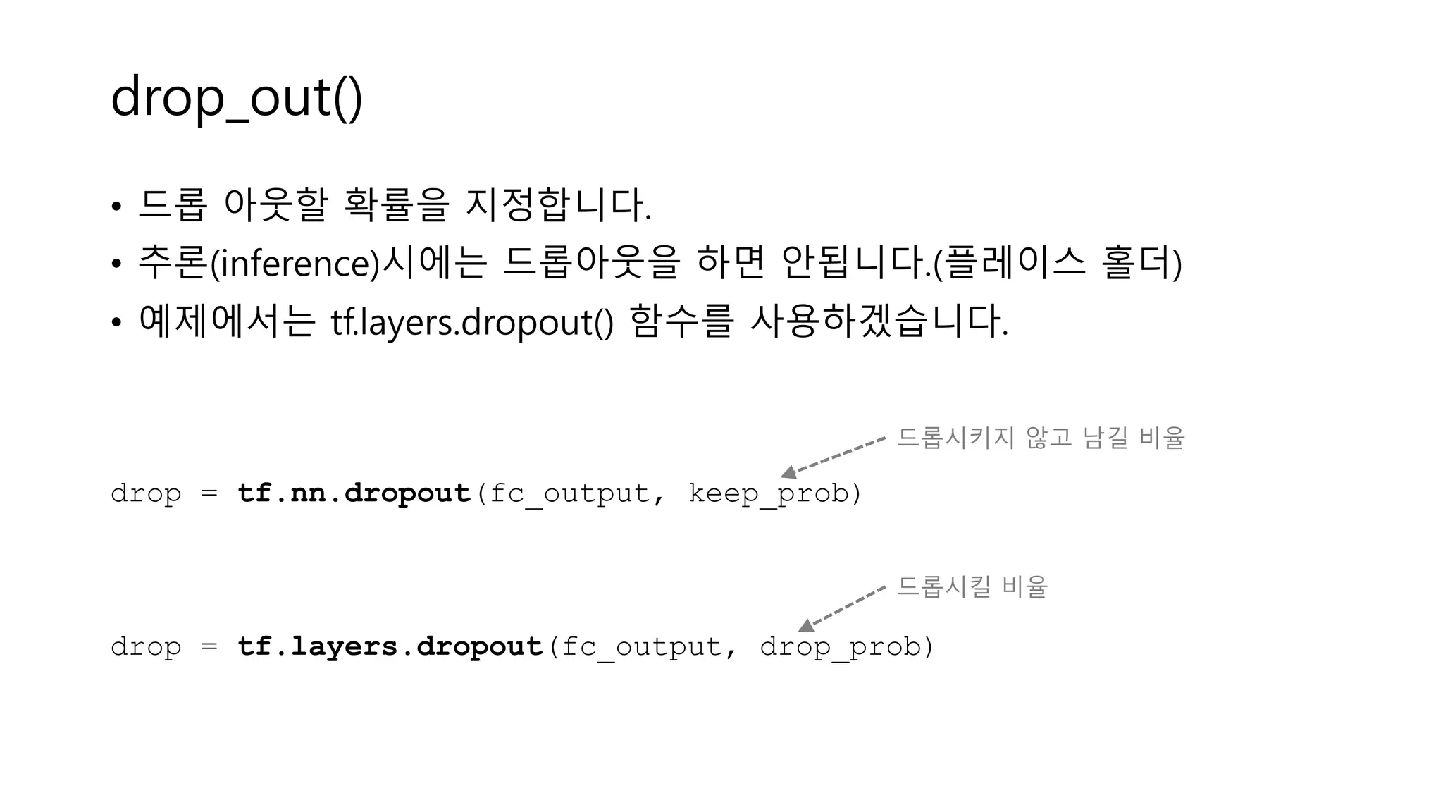 drop_out()
• 드롭 아웃할 확률을 지정합니다.
• 추론(inference)시에는 드롭아웃을 하면 안됩니다.(플레이스 홀더)
• 예제에서는 tf.layers.dropout() 함수를 사용하겠습니다.
drop = tf.nn.dropout(fc_output, keep_prob)
drop = tf.layers.dropout(fc_output, drop_prob)
드롭시킬 비율
드롭시키지 않고 남길 비율
 