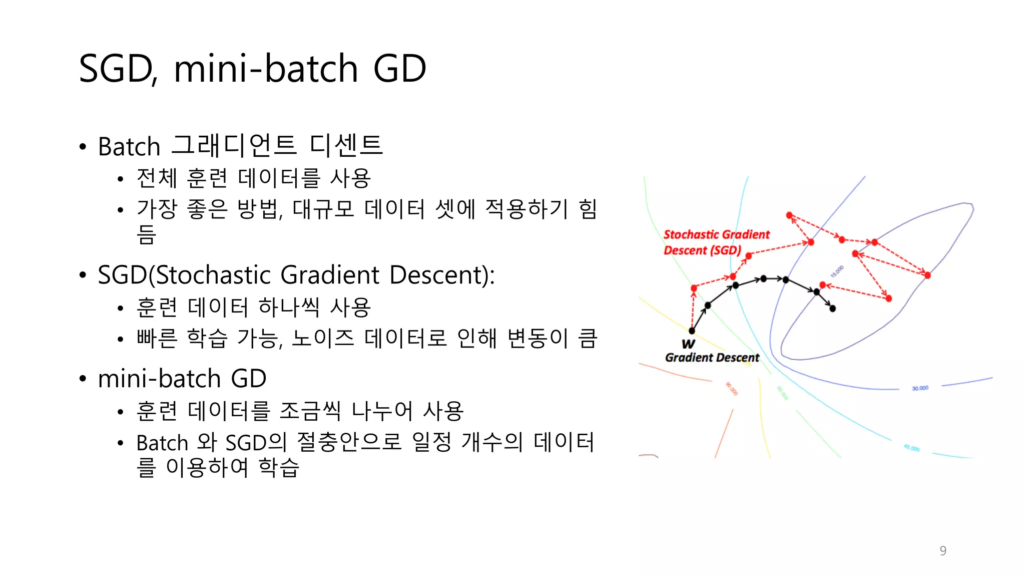 SGD, mini-batch GD
• Batch 그래디언트 디센트
• 전체 훈련 데이터를 사용
• 가장 좋은 방법, 대규모 데이터 셋에 적용하기 힘
듬
• SGD(Stochastic Gradient Descent):
• 훈련 데이터 하나씩 사용
• 빠른 학습 가능, 노이즈 데이터로 인해 변동이 큼
• mini-batch GD
• 훈련 데이터를 조금씩 나누어 사용
• Batch 와 SGD의 절충안으로 일정 개수의 데이터
를 이용하여 학습
9
 