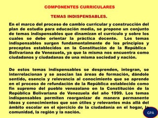 GPA
COMPONENTES CURRICULARES
TEMAS INDISPENSABLES.
En el marco del proceso de cambio curricular y construcción del
plan de estudio para educación media, se propone un conjunto
de temas indispensables que dinamizan el currículo y sobre los
cuales se debe orientar la práctica docente. Los temas
indispensables surgen fundamentalmente de los principios y
preceptos establecidos en la Constitución de la República
Bolivariana de Venezuela, ya que la misma nos encuentra como
ciudadanos y ciudadanas de una misma sociedad y nación.
De estos temas indispensables se desprenden, integran, se
interrelacionan y se asocian las áreas de formación, dándole
sentido, esencia y relevancia al conocimiento que se aprende
en el proceso de refundación de la República establecido como
fin supremo del pueblo venezolano en la Constitución de la
República Bolivariana de Venezuela del año 1999. Los temas
indispensables permiten reorganizar de manera permanente
ideas y conocimientos que son útiles y relevantes más allá del
ámbito escolar en el ejercicio de la ciudadanía en el hogar, la
comunidad, la región y la nación.
 