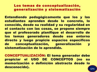 GPA
Los temas de conceptualización,
generalización y sistematización
Entendiendo pedagógicamente que los y las
estudiantes aprenden desde lo concreto, lo
conocido, desde su realidad y su regularidad en
el contacto con las cosas, se propone siempre
que el profesorado planifique el desarrollo de
los temas generadores desde ese entorno
directo y luego propicie espacios específicos
de conceptualización, generalización y
sistematización de lo aprendido.
CONCEPTUALIZACIÓN: El tema generador debe
propiciar el USO DE CONCEPTOS (no su
memorización o definición abstracta desde lo
desconocido).
 