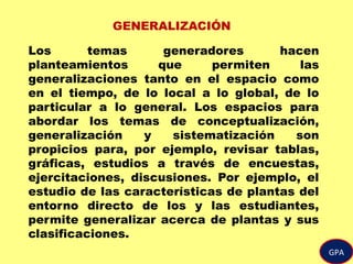 GPA
GENERALIZACIÓN
Los temas generadores hacen
planteamientos que permiten las
generalizaciones tanto en el espacio como
en el tiempo, de lo local a lo global, de lo
particular a lo general. Los espacios para
abordar los temas de conceptualización,
generalización y sistematización son
propicios para, por ejemplo, revisar tablas,
gráficas, estudios a través de encuestas,
ejercitaciones, discusiones. Por ejemplo, el
estudio de las características de plantas del
entorno directo de los y las estudiantes,
permite generalizar acerca de plantas y sus
clasificaciones.
 