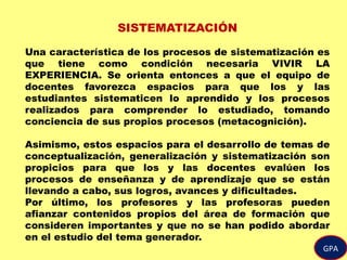 GPA
SISTEMATIZACIÓN
Una característica de los procesos de sistematización es
que tiene como condición necesaria VIVIR LA
EXPERIENCIA. Se orienta entonces a que el equipo de
docentes favorezca espacios para que los y las
estudiantes sistematicen lo aprendido y los procesos
realizados para comprender lo estudiado, tomando
conciencia de sus propios procesos (metacognición).
Asimismo, estos espacios para el desarrollo de temas de
conceptualización, generalización y sistematización son
propicios para que los y las docentes evalúen los
procesos de enseñanza y de aprendizaje que se están
llevando a cabo, sus logros, avances y dificultades.
Por último, los profesores y las profesoras pueden
afianzar contenidos propios del área de formación que
consideren importantes y que no se han podido abordar
en el estudio del tema generador.
 