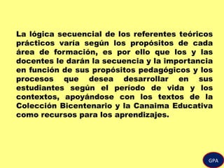 GPA
La lógica secuencial de los referentes teóricos
prácticos varía según los propósitos de cada
área de formación, es por ello que los y las
docentes le darán la secuencia y la importancia
en función de sus propósitos pedagógicos y los
procesos que desea desarrollar en sus
estudiantes según el período de vida y los
contextos, apoyándose con los textos de la
Colección Bicentenario y la Canaima Educativa
como recursos para los aprendizajes.
 