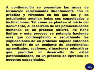 A continuación se presentan las áreas de
formación relacionadas directamente con la
práctica y vivencias en las que los y las
estudiantes amplían todas sus capacidades e
inclinaciones. Tal como se plantea al inicio del
documento, el desarrollo de las potencialidades
humanas es un proceso abierto, no tiene
límites y este proceso se potencia haciendo
más que contemplando o escuchando las
explicaciones de un profesor. Supone entonces
la creación de un conjunto de experiencias,
aprendizajes, acciones, situaciones educativas
que permitan el desarrollo de estas
potencialidades, en un proceso de ejercicio de
nuestras capacidades.
GPA
 