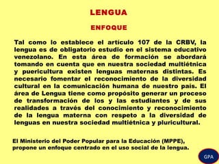 GPA
LENGUA
ENFOQUE
Tal como lo establece el artículo 107 de la CRBV, la
lengua es de obligatorio estudio en el sistema educativo
venezolano. En esta área de formación se abordará
tomando en cuenta que en nuestra sociedad multiétnica
y puericultura existen lenguas maternas distintas. Es
necesario fomentar el reconocimiento de la diversidad
cultural en la comunicación humana de nuestro país. El
área de Lengua tiene como propósito generar un proceso
de transformación de los y las estudiantes y de sus
realidades a través del conocimiento y reconocimiento
de la lengua materna con respeto a la diversidad de
lenguas en nuestra sociedad multiétnica y pluricultural.
El Ministerio del Poder Popular para la Educación (MPPE),
propone un enfoque centrado en el uso social de la lengua.
 