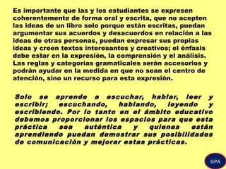 GPA
Es importante que las y los estudiantes se expresen
coherentemente de forma oral y escrita, que no acepten
las ideas de un libro solo porque están escritas, puedan
argumentar sus acuerdos y desacuerdos en relación a las
ideas de otras personas, puedan expresar sus propias
ideas y creen textos interesantes y creativos; el énfasis
debe estar en la expresión, la comprensión y el análisis.
Las reglas y categorías gramaticales serán accesorios y
podrán ayudar en la medida en que no sean el centro de
atención, sino un recurso para esta expresión.
Solo se aprende a escuchar, hablar, leer y
escribir; escuchando, hablando, leyendo y
escribiendo. Por lo tanto en el ámbito educativo
debemos proporcionar los espacios para que esta
práctica sea auténtica y quienes están
aprendiendo puedan demostrar sus posibilidades
de comunicación y mejorar estas prácticas.
 