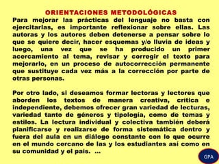 GPA
ORIENTACIONES METODOLÓGICAS
Para mejorar las prácticas del lenguaje no basta con
ejercitarlas, es importante reflexionar sobre ellas. Las
autoras y los autores deben detenerse a pensar sobre lo
que se quiere decir, hacer esquemas y/o lluvia de ideas y
luego, una vez que se ha producido un primer
acercamiento al tema, revisar y corregir el texto para
mejorarlo, en un proceso de autocorrección permanente
que sustituye cada vez más a la corrección por parte de
otras personas.
Por otro lado, si deseamos formar lectoras y lectores que
aborden los textos de manera creativa, crítica e
independiente, debemos ofrecer gran variedad de lecturas,
variedad tanto de géneros y tipología, como de temas y
estilos. La lectura individual y colectiva también deberá
planificarse y realizarse de forma sistemática dentro y
fuera del aula en un diálogo constante con lo que ocurre
en el mundo cercano de las y los estudiantes así como en
su comunidad y el país. …
 
