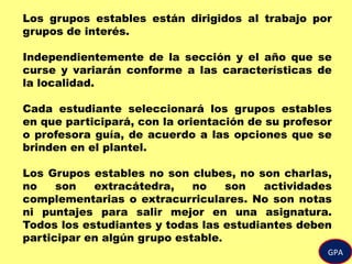 GPA
Los grupos estables están dirigidos al trabajo por
grupos de interés.
Independientemente de la sección y el año que se
curse y variarán conforme a las características de
la localidad.
Cada estudiante seleccionará los grupos estables
en que participará, con la orientación de su profesor
o profesora guía, de acuerdo a las opciones que se
brinden en el plantel.
Los Grupos estables no son clubes, no son charlas,
no son extracátedra, no son actividades
complementarias o extracurriculares. No son notas
ni puntajes para salir mejor en una asignatura.
Todos los estudiantes y todas las estudiantes deben
participar en algún grupo estable.
 