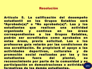 Resolución
Artículo 5. La calificación del desempeño
estudiantil en los Grupos Estables será
“Aprobado(a)” o “No aprobado(a)”. Las y los
estudiantes que realicen una actividad
organizada y continua en las áreas
correspondientes a los Grupos Estables,
podrán ser acreditados como aprobados en
estas áreas, previa solicitud. Las o los
profesores guía velarán por las condiciones de
esa acreditación. Se propiciará el apoyo a las
actividades deportivas, culturales y de
promoción social realizadas por las y los
estudiantes fuera del plantel, su
reconocimiento por parte de la comunidad y su
participación en demostraciones o actividades
formativas de los demás estudiantes.
GPA
 