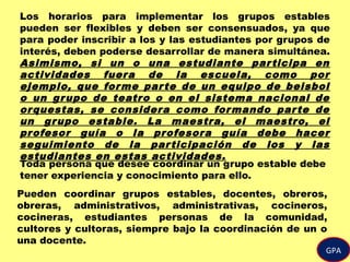 GPA
Los horarios para implementar los grupos estables
pueden ser flexibles y deben ser consensuados, ya que
para poder inscribir a los y las estudiantes por grupos de
interés, deben poderse desarrollar de manera simultánea.
Asimismo, si un o una estudiante participa en
actividades fuera de la escuela, como por
ejemplo, que forme parte de un equipo de beisbol
o un grupo de teatro o en el sistema nacional de
orquestas, se considera como formando parte de
un grupo estable. La maestra, el maestro, el
profesor guía o la profesora guía debe hacer
seguimiento de la participación de los y las
estudiantes en estas actividades.
Toda persona que desee coordinar un grupo estable debe
tener experiencia y conocimiento para ello.
Pueden coordinar grupos estables, docentes, obreros,
obreras, administrativos, administrativas, cocineros,
cocineras, estudiantes personas de la comunidad,
cultores y cultoras, siempre bajo la coordinación de un o
una docente.
 