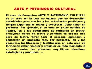 GPA
ARTE Y PATRIMONIO CULTURAL
El área de formación ARTE Y PATRIMONIO CULTURAL
es un área en la cual se espera que se desarrollen
actividades para que los y las estudiantes participen y
tengan experiencias reales y concretas. Debe haber un
producto. Por ejemplo, si se crea un grupo estable de
Teatro, los y las estudiantes se formarán en teatro,
ensayarán obras de teatro y pondrán en escena una
obra de teatro. Viven todo el proceso, aprenden y
concretan un producto real. Por supuesto, los y las
docentes, facilitadores y facilitadoras en esta área de
formación deben valorar y propiciar en todo momento la
armonía entre los procesos cognitivos, afectivos,
axiológicos y prácticos. …
 