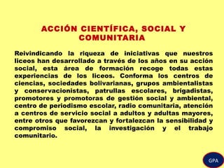 GPA
ACCIÓN CIENTÍFICA, SOCIAL Y
COMUNITARIA
Reivindicando la riqueza de iniciativas que nuestros
liceos han desarrollado a través de los años en su acción
social, esta área de formación recoge todas estas
experiencias de los liceos. Conforma los centros de
ciencias, sociedades bolivarianas, grupos ambientalistas
y conservacionistas, patrullas escolares, brigadistas,
promotores y promotoras de gestión social y ambiental,
centro de periodismo escolar, radio comunitaria, atención
a centros de servicio social a adultos y adultas mayores,
entre otros que favorezcan y fortalezcan la sensibilidad y
compromiso social, la investigación y el trabajo
comunitario.
 