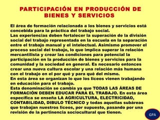 GPA
PARTICIPACIÓN EN PRODUCCIÓN DE
BIENES Y SERVICIOS
El área de formación relacionada a los bienes y servicios está
concebida para la práctica del trabajo social.
Las experiencias deben fortalecer la superación de la división
social del trabajo representada en la escuela en la separación
entre el trabajo manual y el intelectual. Asimismo promover el
proceso social del trabajo, lo que implica superar la relación
mercantilista y crear las condiciones para potencial la
participación en la producción de bienes y servicios para la
comunidad y la sociedad en general. Es necesario entonces
crear una nueva cultura escolar y una relación más humana
con el trabajo en el por qué y para qué del mismo.
En esta área se organizan lo que los liceos vienen trabajando
en educación para el trabajo.
Esta denominación se cambia ya que TODAS LAS ÁREAS DE
FORMACIÓN DEBEN EDUCAR PARA EL TRABAJO. En esta área
específica se enseña LA AGRICULTURA, ELECTRICIDAD,
CONTABILIDAD, DIBULO TÉCNICO y todas aquellas subáreas
que trabajan nuestros liceos, por supuesto, pasando por una
revisión de la pertinencia sociocultural que tienen.
 