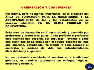 GPA
ORIENTACIÓN Y CONVIVENCIA
Por último, pero no menos importante, es la creación del
ÁREA DE FORMACIÓN PARA LA ORIENTACIÓN Y EL
ACOMPAÑAMIENTO de los y las estudiantes en su
proceso educativo EN UN CLIMA ESCOLAR DE
CONVIVENCIA.
Esta área de formación será desarrollada y asumida por
profesores y profesoras guías. Cada profesor o profesora
guía asumirá una sección, por supuesto, llevando a cabo
una planificación colectiva con el equipo docente del año
que abordan, estudiando, valorando y considerando el
contexto, el período de vida, las individualidades,
diversidades y el género.
No se pretende cambiarle el nombre a la tradicional
guiatura, es cambiar totalmente su enfoque, lógicas,
métodos y esencia.
 