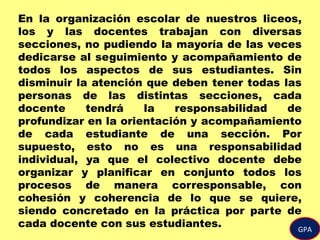 En la organización escolar de nuestros liceos,
los y las docentes trabajan con diversas
secciones, no pudiendo la mayoría de las veces
dedicarse al seguimiento y acompañamiento de
todos los aspectos de sus estudiantes. Sin
disminuir la atención que deben tener todas las
personas de las distintas secciones, cada
docente tendrá la responsabilidad de
profundizar en la orientación y acompañamiento
de cada estudiante de una sección. Por
supuesto, esto no es una responsabilidad
individual, ya que el colectivo docente debe
organizar y planificar en conjunto todos los
procesos de manera corresponsable, con
cohesión y coherencia de lo que se quiere,
siendo concretado en la práctica por parte de
cada docente con sus estudiantes. GPA
 