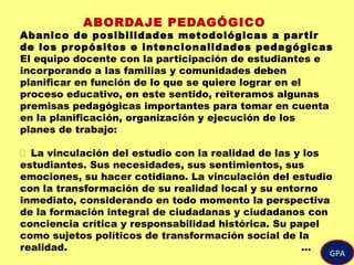 GPA
ABORDAJE PEDAGÓGICO
Abanico de posibilidades metodológicas a partir
de los propósitos e intencionalidades pedagógicas
El equipo docente con la participación de estudiantes e
incorporando a las familias y comunidades deben
planificar en función de lo que se quiere lograr en el
proceso educativo, en este sentido, reiteramos algunas
premisas pedagógicas importantes para tomar en cuenta
en la planificación, organización y ejecución de los
planes de trabajo:
 La vinculación del estudio con la realidad de las y los
estudiantes. Sus necesidades, sus sentimientos, sus
emociones, su hacer cotidiano. La vinculación del estudio
con la transformación de su realidad local y su entorno
inmediato, considerando en todo momento la perspectiva
de la formación integral de ciudadanas y ciudadanos con
conciencia crítica y responsabilidad histórica. Su papel
como sujetos políticos de transformación social de la
realidad. …
 