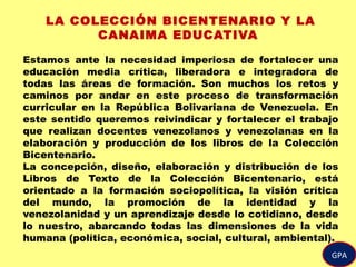 GPA
LA COLECCIÓN BICENTENARIO Y LA
CANAIMA EDUCATIVA
Estamos ante la necesidad imperiosa de fortalecer una
educación media crítica, liberadora e integradora de
todas las áreas de formación. Son muchos los retos y
caminos por andar en este proceso de transformación
curricular en la República Bolivariana de Venezuela. En
este sentido queremos reivindicar y fortalecer el trabajo
que realizan docentes venezolanos y venezolanas en la
elaboración y producción de los libros de la Colección
Bicentenario.
La concepción, diseño, elaboración y distribución de los
Libros de Texto de la Colección Bicentenario, está
orientado a la formación sociopolítica, la visión crítica
del mundo, la promoción de la identidad y la
venezolanidad y un aprendizaje desde lo cotidiano, desde
lo nuestro, abarcando todas las dimensiones de la vida
humana (política, económica, social, cultural, ambiental).
 