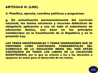 ARTÍCULO 6: (LOE).
3. Planifica, ejecuta, coordina políticas y programas:
g. De actualización permanentemente del currículo
nacional, los textos escolares y recursos didácticos de
obligatoria aplicación y uso en todo el subsistema de
educación básica, con base en los principios
establecidos en la Constitución de la República y en la
presente Ley.
LOS TEMAS INDISPENSABLES Y TEMAS GENERADORES QUE SE
PROPONEN COMO CONTENIDOS FUNDAMENTALES DEL
CURRICULO DE LA EDUCACIÓN MEDIA DEL PAÍS ESTÁN
CONTENIDOS EN TODOS LOS LIBROS DE LA COLECCIÓN
BICENTENARIO, por lo que se orienta a los y las docentes a
apoyarse en estos para el desarrollo de los temas.
GPA
 