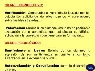 CIERRE COGNOSCITIVO:
Verificación: Comprueba el Aprendizaje logrado por los
estudiantes solicitando de ellos razones y conclusiones
sobre las ideas tratadas…
Valoración: Solicita a los alumnos una toma de posición o
evaluación de lo aprendido, que establezca su utilidad,
aplicación y la proyección que tiene para su formación…
CIERRE PSICOLÓGICO:
Sentimiento al Logro: Solicita de los alumnos la
expresión de sus sentimientos en cuanto a los logro
alcanzados en la experiencia vivida…
Autoevaluación y Coevaluación sobre lo desarrollado
en clase…
GPA
 