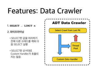 Features: Data Crawler
1. SELECT … LIMIT n
2. 파이프라이닝
•SELECT한 값을 처리하기
전에 다른 쓰레드를 깨워 다
음 SELECT 실행
•SELECT한 순서대로
Custom Handler가 호출되
지는 않음 
Select Crawl from Last PK
Custom Data Handler
ADT Data Crawler
Thread
Pool
 