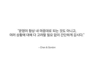 – Chan & Gordon
“운영이 항상 내 마음대로 되는 것도 아니고,
여러 상황에 대해 다 고려할 필요 없이 간단하게 갑시다.”
 