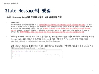 State Message의 맹점
MySQL Reference Manual에 정의된 내용과 실제 사용과의 간극
• system lock
The thread is going to request or is waiting for an internal or external system lock for the table. If this
state is being caused by requests for external locks and you are not using multiple mysqld servers that are
accessing the same MyISAM tables, you can disable external system locks with the --skip-external-locking
option. However, external locking is disabled by default, so it is likely that this option will have no
effect. For SHOW PROFILE, this state means the thread is requesting the lock (not waiting for it).
• InnoDB는 external locking 처리 자체가 필요없으나, MySQL은 Table 접근 시점에 external locking을 시도함
Storage Engine들은 MySQL에서 요구하는 interface를 필수 구현해야 하며, InnoDB 역시 예외는 아님
mysql_lock_tables() => table_handler->external_lock(thd,locktype)
• 실제 external locking 호출에 따른 처리는 개별 Storage Engine에서 구현하며, 필요없는 경우 bypass 가능
(예) Memory(Heap) Storage Engine – ha_heap.cc
15
MySQL State Message 분석
 