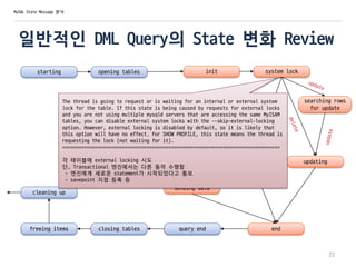 일반적인 DML Query의 State 변화 Review
starting opening tables init system lock
optimizing
statistics
preparing
executing
sending data
searching rows
for update
update
end
updating
query endclosing tables
22
MySQL State Message 분석
freeing items
cleaning up
The thread is going to request or is waiting for an internal or external system
lock for the table. If this state is being caused by requests for external locks
and you are not using multiple mysqld servers that are accessing the same MyISAM
tables, you can disable external system locks with the --skip-external-locking
option. However, external locking is disabled by default, so it is likely that
this option will have no effect. For SHOW PROFILE, this state means the thread is
requesting the lock (not waiting for it).
================================================================================
각 테이블에 external locking 시도
단, Transactional 엔진에서는 다른 동작 수행함
- 엔진에게 새로운 statement가 시작되었다고 통보
- savepoint 지점 등록 등
 