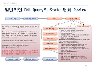 일반적인 DML Query의 State 변화 Review
starting opening tables init system lock
optimizing
statistics
preparing
executing
sending data
searching rows
for update
update
end
updating
query endclosing tables
23
# Logical transformations:
- Outer to inner joins transformation.
- Equality/constant propagation.
- Partition pruning.
- COUNT(*), MIN(), MAX() constant substitution
in case of implicit grouping.
- ORDER BY optimization.
# Perform cost-based optimization of table order
and access path selection.
# Post-join order optimization:
- Create optimal table conditions from the
where clause and the join conditions.
- Inject outer-join guarding conditions.
- Adjust data access methods after determining
table condition
- Optimize ORDER BY/DISTINCT.
# Code generation
- Set data access functions.
- Try to optimize away sorting/distinct.
- Setup temporary table usage for grouping
and/or sorting.
MySQL State Message 분석
freeing items
cleaning up
The server is performing initial optimizations for a
query.
The server is calculating statistics to develop a
query execution plan. If a thread is in this state
for a long time, the server is probably disk-bound
performing other work.
This state occurs during query optimization.
==================================================
쿼리 Rewrite(Transformation) 및 최적화
Join 및 access path 계산
※ 다량의 조인을 수행하는 SQL이 statistics 상태에서
지연이 관찰된다면, 조인 힌트 등을 사용하여 optimizer
의 부담을 줄여주는 방법을 시도해 볼 수 있다.
 