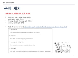 문제 제기
명확하지도 정확하지도 않은 메시지
• starting, init, preparing의 차이는?
• end와 query end의 차이는?
• freeing items와 cleaning up의 차이는?
• update, updating의 차이는?
• MySQL Reference Manual (https://dev.mysql.com/doc/refman/5.7/en/general-thread-states.html)
5
MySQL State Message 분석
 