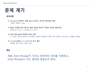 문제 제기
유의사항
1) sql parse 단계부터 개별 query handler 까지만 확인하면 된다.
그래도 어렵다. @_@;
2) MySQL 버전에 따라 메시지 발생 위치와 메시지 자체가 조금씩 달라진다.
Writing to net => Sending to client
3) State Message와 관련된 bug도 많다.
5.6 버전 기준 prepared statement 사용시 대부분의 쿼리 처리 단계가 statistics 상태로 보여짐
4) 5.6 소스보다는 5.7 소스가 더 보기 좋다.
전체를 보면 그런 기운이 온다.
목표
개별 State Message가 가지는 대략적인 의미를 이해하고,
State Message가 주는 혼란에 흔들리지 말자.
7
MySQL State Message 분석
 